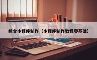 淮南综合小程序制作（小程序制作教程零基础）