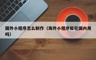 淮南国外小程序怎么制作（海外小程序能在国内用吗）