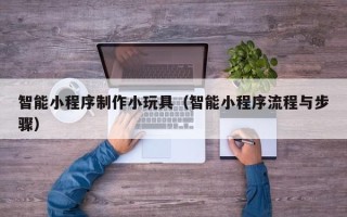 淮南智能小程序制作小玩具（智能小程序流程与步骤）