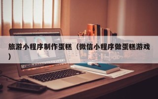 淮南旅游小程序制作蛋糕（微信小程序做蛋糕游戏）